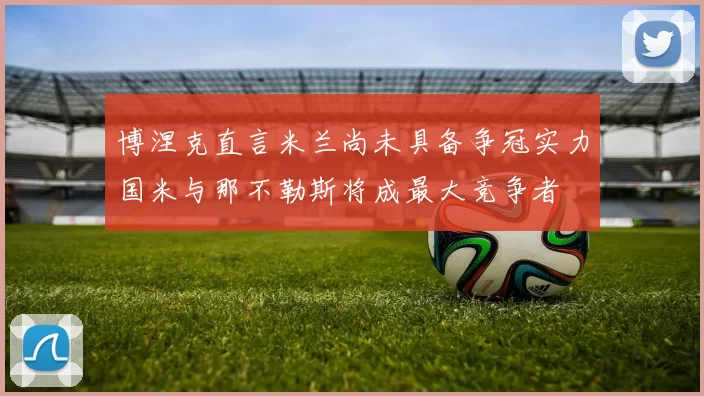 博涅克直言米兰尚未具备争冠实力国米与那不勒斯将成最大竞争者