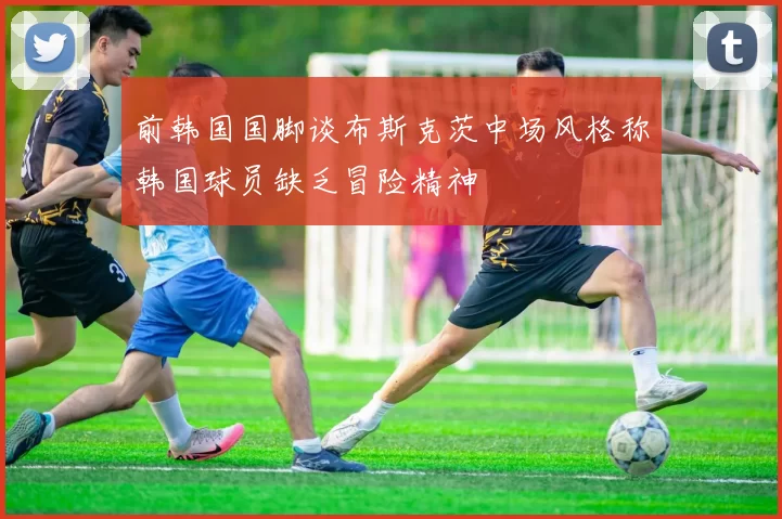 前韩国国脚谈布斯克茨中场风格称韩国球员缺乏冒险精神