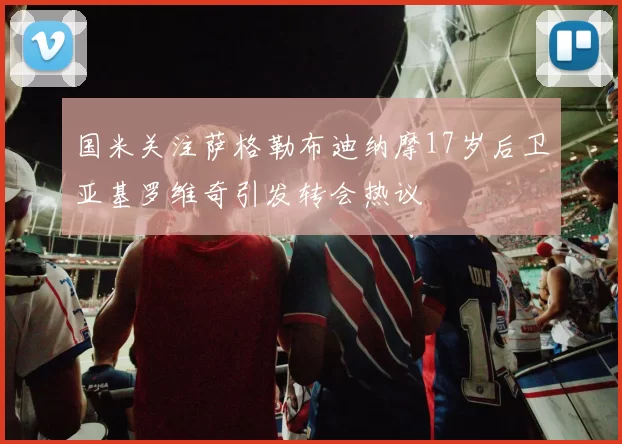 国米关注萨格勒布迪纳摩17岁后卫亚基罗维奇引发转会热议