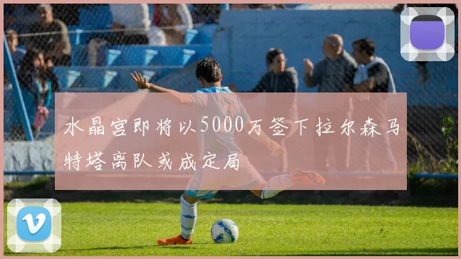 水晶宫即将以5000万签下拉尔森马特塔离队或成定局