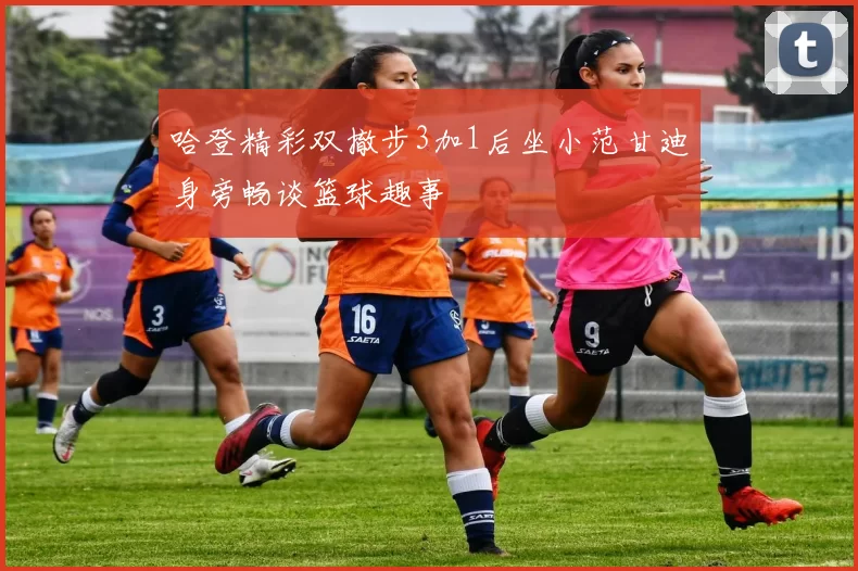 哈登精彩双撤步3加1后坐小范甘迪身旁畅谈篮球趣事