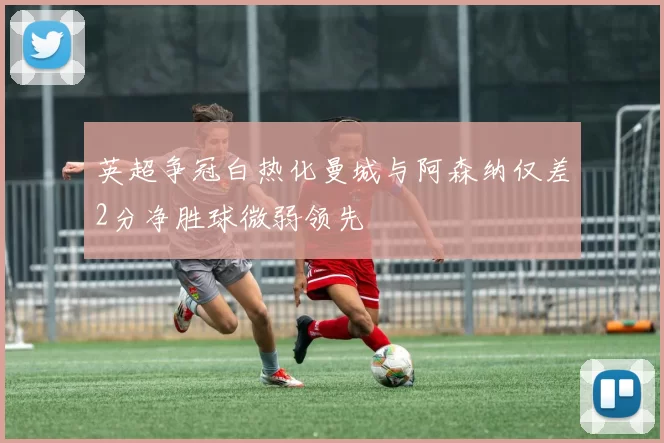 英超争冠白热化曼城与阿森纳仅差2分净胜球微弱领先