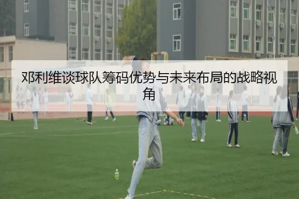 邓利维谈球队筹码优势与未来布局的战略视角